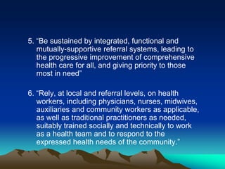 5. “Be sustained by integrated, functional and
mutually-supportive referral systems, leading to
the progressive improvement of comprehensive
health care for all, and giving priority to those
most in need”

6. “Rely, at local and referral levels, on health
workers, including physicians, nurses, midwives,
auxiliaries and community workers as applicable,
as well as traditional practitioners as needed,
suitably trained socially and technically to work
as a health team and to respond to the
expressed health needs of the community.”

 