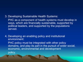 3. Developing Sustainable Health Systems:
PHC as a component of health systems must develop in
ways, which are financially sustainable, supported by
political leaders, and supported by the populations
served.

4, Developing an enabling policy and institutional
environment:
PHC policy must be integrated with other policy
domains, and play its part in the pursuit of wider social,
economic, environmental and development
policy.

 