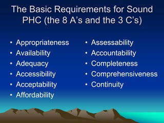 The Basic Requirements for Sound
PHC (the 8 A‟s and the 3 C‟s)
•
•
•
•
•
•

Appropriateness
Availability
Adequacy
Accessibility
Acceptability
Affordability

•
•
•
•
•

Assessability
Accountability
Completeness
Comprehensiveness
Continuity

 