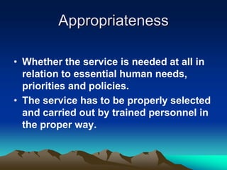 Appropriateness
• Whether the service is needed at all in
relation to essential human needs,
priorities and policies.
• The service has to be properly selected
and carried out by trained personnel in
the proper way.

 