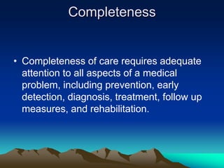 Completeness

• Completeness of care requires adequate
attention to all aspects of a medical
problem, including prevention, early
detection, diagnosis, treatment, follow up
measures, and rehabilitation.

 
