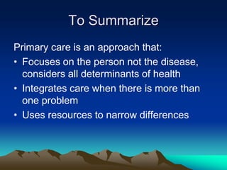 To Summarize
Primary care is an approach that:
• Focuses on the person not the disease,
considers all determinants of health
• Integrates care when there is more than
one problem
• Uses resources to narrow differences

 