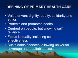 DEFINING OF PRIMARY HEALTH CARE
• Value driven: dignity, equity, solidarity and
ethics
• Protects and promotes health
• Centred on people, but allowing self
reliance
• Focus is quality including cost
effectiveness
• Sustainable finances, allowing universal
coverage and equitable access

 