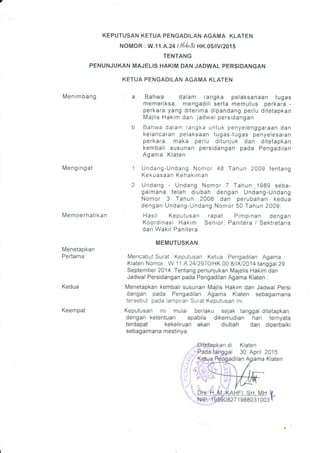 KEPUTUSAN KETUA PENGADILAN AGAMA KLATEN
NOMOR : W.11 .A.24 t/6b3t HK.O'ilVI2O1'
TENTANG
PENUNJUKAN MAJELIS HAKIM DAN JADWAL PERSIDANGAN
KETUA PENGADILAN AGAMA KLATEN
Menimbang
Meng ingat
Mem oerhatikan
Menetapkan
Pertama
Kedua
Keempat
Bahwa dalam rangka pelaksanaan tugas
memeriksa, mengadili serta memutus perkara -
perkara yang diterima dipandang perlu ditetapkan
Majlis Hakim dan jadwal persidangan.
Bahwa dalam rangka untuk penyelenggaraan dan
kelancaran pelaksaan tugas-tugas penyelesaian
perkara, maka perlu ditunjuk dan ditetapkan
kembali susunan persidangan pada Pengadilan
Agama Klaten.
Undang-Undang Nomor 48 Tahun 2009 tentang
Kekuasaan Kehakrman
2. Undang - Undang Nomor 7 Tahun 1989 seba-
gaimana telah diubah dengan Undang-Undang
Nomor 3 Tahun 2006 dan perubahan kedua
dengan Undang-Undang Nomor 50 Tahun 2009;
Hasil Keputusan rapat Pimpinan dengan
Koordinasi Hakim Senior, Panitera / Sektretaris
dan Wakil Panitera
MEMUTUSKAN
Mencabut Surat Keputusan Ketua Pengadilan Agama
Klaten Nomor : W.1'1 .A.241297JlHK 00 8/lXl2Q14 tanggal 29
September 2014 Tentang penunjukan Majelis Hakim dan
Jadwal Persidangan pada Pengadilan Agama Klaten ;
Menetapkan kembali susunan Majlis Hakim dan Jadwal Persi
dangan pada Pengadilan Agama Klaten sebagaimana
tersebut pada lampiran Surat Keputusan rni;
Keputusan ini mulai berlaku sejak tanggal ditetapkan,
dengan ketentuan apabila dikemudian hari ternyata
terdapat kekeliruan akan diubah dan diperbaiki
sebagaimana mestinya;
2015
Klaten
a.
an di Klaten
gal . 30 April
adilan Aoama
HFI. SH. MH U
zr g88031 003 r
 