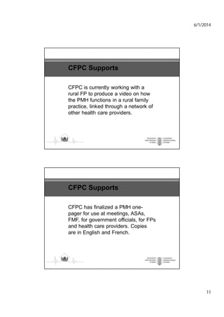 6/1/2014
11
CFPC Supports
CFPC is currently working with a
rural FP to produce a video on how
the PMH functions in a rural family
practice, linked through a network of
other health care providers.
CFPC Supports
CFPC has finalized a PMH one-
pager for use at meetings, ASAs,
FMF, for government officials, for FPs
and health care providers. Copies
are in English and French.
 