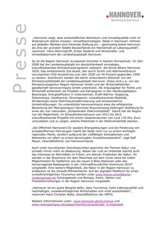 Presse
          „Hannover zeigt, dass wirtschaftliches Wachstum und Umweltqualität nicht im
         Widerspruch stehen müssen: Umwelttechnologien ‚Made in Hannover‘ nehmen
         auf globalen Märkten eine führende Stellung ein – gleichzeitig bietet Hannover
         als eine der grünsten Städte Deutschlands ein Höchstmaß an Lebensqualität“,
         resümiert Hans Mönninghoff, Erster Stadtrat und Wirtschafts- und
         Umweltdezernent der Landeshauptstadt Hannover.

         So ist die Region Hannover europaweit Vorreiter in Sachen Klimaschutz. Im Jahr
         2008 hat die Landeshauptstadt ein deutschlandweit einmaliges,
         zukunftweisendes Klimaschutzprogramm realisiert: die Klima-Allianz Hannover
         2020. Das ambitionierte Ziel lautet, den durch Strom und Wärmeverbrauch
         verursachten CO2-Ausstoß bis zum Jahr 2020 um 40 Prozent gegenüber 1990
         zu senken. Koordiniert werden die damit verbundenen Aktionen von der
         Klimaschutzleitstelle der Landeshauptstadt Hannover. Diese wird u.a. von der
         Klimaschutzagentur Region Hannover GmbH und der Wirtschaftsförder-
         gesellschaft hannoverimpuls GmbH unterstützt. Als Impulsgeber für Politik und
         Wirtschaft entwickeln sie Projekte und Kampagnen in den Handlungsfeldern
         Bioenergie, Energieeffizienz in Unternehmen, Kraft-Wärme- Kopplung,
         Solarenergie, Geothermie, Stromsparen, umweltschonende Mobilität,
         Windenergie sowie Wohnhausmodernisierung und emissionsarme
         Verkehrslösungen. So unterstützte hannoverimpuls etwa die erfolgreiche
         Bewerbung der Metropolregion Hannover-Braunschweig-Göttingen-Wolfsburg für
         eines der vier nationalen „Schaufenster Elektromobilität“. Damit hat die Region
         nun die Möglichkeit, im Schaufensterzeitraum von 2012 bis 2015
         zukunftsweisende Projekte mit einem Gesamtvolumen von rund 130 Mio. Euro
         umzusetzen und zu zeigen, welche Potentiale in der Elektromobilität stecken.

         „Die Offenheit Hannovers für saubere Energielösungen und die Förderung von
         schadstoffarmen Fahrzeugen macht die Stadt nicht nur zu einem wichtigen
         regionalen Markt, sondern aufgrund der vielfältigen Kompetenzen und
         Netzwerke vor allem zu einem bevorzugten Investitionsstandort“, sagt Ralf
         Meyer, Geschäftsführer von hannoverimpuls.

         Auch unter touristischen Gesichtspunkten gewinnen die Themen Natur und
         Umwelt immer mehr an Bedeutung. Neben der Lust an Urbanität wächst auch
         das Interesse an Aktivitäten im Freien, am aktiven Entdecken der Natur. So
         werden in der Broschüre mit dem Maschsee auf dem Cover etwa die vielen
         Möglichkeiten für Radfahrer wie die neuen E-Bike-Stationen oder das
         hervorragende Radwegnetz in der „Fahrradfreundlichen Kommune 2010“
         vorgestellt. Eine weitere Möglichkeit, die Natur in der Region Hannover zu
         entdecken ist die Umwelt-Mitmachkarte: Auf der digitalen Plattform für einen
         umweltverträglichen Tourismus werden unter www.meine-umweltkarte-
         niedersachsen.de Schutzgebiete und Biotope, Parks, Gärten und
         Freizeiteinrichtungen in der Region Hannover vorgestellt.

         „Hannover ist ein gutes Beispiel dafür, dass Tourismus, hohe Lebensqualität und
         nachhaltiges, umweltverträgliches Wirtschaften sich nicht ausschließen“,
         resümiert Hans Christian Nolte, Geschäftsführer der HMTG.

         Weitere Informationen unter: www.hannover.de/tourismus und
         www.metropolregion.de/pages/themen/schaufenster_e-mobilitaet
 