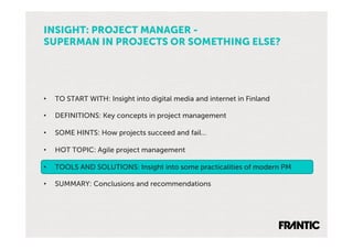 INSIGHT: PROJECT MANAGER -
SUPERMAN IN PROJECTS OR SOMETHING ELSE?




•    TO START WITH: Insight into digital media and internet in Finland

•    DEFINITIONS: Key concepts in project management

•    SOME HINTS: How projects succeed and fail…

•    HOT TOPIC: Agile project management

•    TOOLS AND SOLUTIONS: Insight into some practicalities of modern PM

•    SUMMARY: Conclusions and recommendations
 