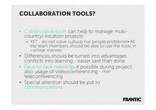 COLLABORATION TOOLS?

•  Collaborative tools can help to manage multi-
   country/-location projects
   –  YET - do not solve cultural nor people problems!• All
      the team members should be able to use the tools in
      ~similar manner
•  Differences should be turned into advantages,
   conﬂicts into learning - easier said than done
•  Face-to-face meetings if possible during project,
   also usage of videoconferencing - min
   teleconferencing
•  Special attention should be put to
   communications
 