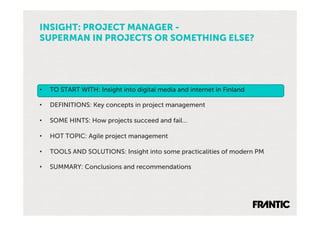 INSIGHT: PROJECT MANAGER -
SUPERMAN IN PROJECTS OR SOMETHING ELSE?




•    TO START WITH: Insight into digital media and internet in Finland

•    DEFINITIONS: Key concepts in project management

•    SOME HINTS: How projects succeed and fail…

•    HOT TOPIC: Agile project management

•    TOOLS AND SOLUTIONS: Insight into some practicalities of modern PM

•    SUMMARY: Conclusions and recommendations
 