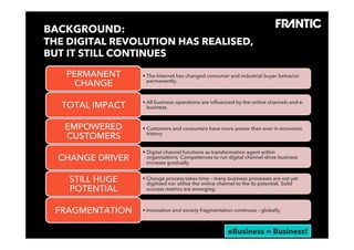 BACKGROUND:
    THE DIGITAL REVOLUTION HAS REALISED,
    BUT IT STILL CONTINUES

                 PERMANENT    •  The Internet has changed consumer and industrial buyer behavior
                   CHANGE        permanently.



                              •  All business operations are inﬂuenced by the online channels and e-
             TOTAL IMPACT        business.



                 EMPOWERED    •  Customers and consumers have more power than ever in economic
                 CUSTOMERS       history


                              •  Digital channel functions as transformation agent within
           CHANGE DRIVER         organisations. Competences to run digital channel-drive business
                                 increase gradually.


                 STILL HUGE   •  Change process takes time – many business processes are not yet
                                 digitised nor utilise the online channel to the its potential. Solid
                 POTENTIAL       success metrics are emerging.



          FRAGMENTATION       •  Innovation and society fragmentation continues – globally.


© Frantic 2012
                                                                     eBusiness = Business!
 