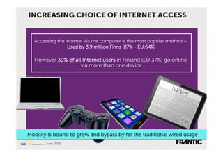 INCREASING CHOICE OF INTERNET ACCESS


  Accessing the internet via the computer is the most popular method –
                 Used by 3.9 million Finns (87% - EU:64%)

  However 39% of all Internet users in Finland (EU:37%) go online
                    via more than one device




Mobility is bound to grow and bypass by far the traditional wired usage
       June, 2012
 