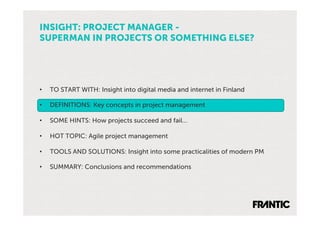 INSIGHT: PROJECT MANAGER -
SUPERMAN IN PROJECTS OR SOMETHING ELSE?




•    TO START WITH: Insight into digital media and internet in Finland

•    DEFINITIONS: Key concepts in project management

•    SOME HINTS: How projects succeed and fail…

•    HOT TOPIC: Agile project management

•    TOOLS AND SOLUTIONS: Insight into some practicalities of modern PM

•    SUMMARY: Conclusions and recommendations
 