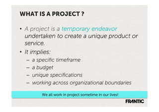WHAT IS A PROJECT ?

•  A project is a temporary endeavor
   undertaken to create a unique product or
   service.
•  It implies:
  –    a speciﬁc timeframe
  –    a budget
  –    unique speciﬁcations
  –    working across organizational boundaries

          We all work in project sometime in our lives!
 