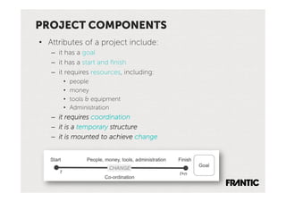 PROJECT COMPONENTS
•  Attributes of a project include:
   –  it has a goal
   –  it has a start and ﬁnish
   –  it requires resources, including:
       •    people
       •    money
       •    tools & equipment
       •    Administration
   –  it requires coordination
   –  it is a temporary structure
   –  it is mounted to achieve change
 