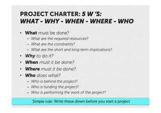 PROJECT CHARTER: 5 W ‘S:
WHAT - WHY - WHEN - WHERE - WHO
•  What must be done?
     –  What are the required resources?
     –  What are the constraints?
     –  What are the short and long term implications?
•    Why to do it?
•    When must it be done?
•    Where must it be done?
•    Who does what?
     –  Who is behind the project?
     –  Who is funding the project?
     –  Who is performing the work of the project?

        Simple rule: Write these down before you start a project
 