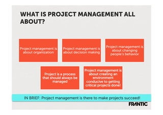 WHAT IS PROJECT MANAGEMENT ALL
ABOUT?


                                                 Project management is
Project management is   Project management is
                                                    about changing
  about organization    about decision making
                                                   people’s behavior



                                    Project management is
             Project is a process     about creating an
            that should always be         environment
                  managed            conducive to getting
                                    critical projects done!


  IN BRIEF: Project management is there to make projects succeed!
 