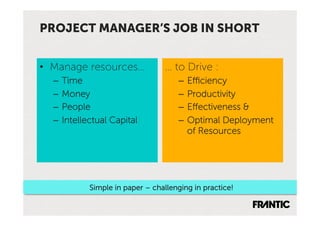 PROJECT MANAGER’S JOB IN SHORT


•  Manage resources…             … to Drive :
  –  Time                            –  Efficiency
  –  Money                           –  Productivity
  –  People                          –  Effectiveness &
  –  Intellectual Capital            –  Optimal Deployment
                                        of Resources




           Simple in paper – challenging in practice!
 