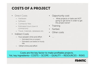 COSTS OF A PROJECT
  •  Direct Costs                              •  Opportunity cost
      –  Hardware                                 –  What projects or tasks are NOT
      –  Software                                    going to get done in order to get
      –  Contractor fees                             this project done?
      –  Estimated hours (own &                •  Training
         contractors)                          •  Fanfare
      –  Travel, materials, databases etc.
                                               •  Other costs
  •  Indirect Costs
      –  Your people’s time and effort         •  …
           •  Estimated time on project
           •  Estimated cost based on hourly
              rate
      –  Other’s time and effort


            Costs are the key factor to make proﬁtable projects.
Yet, key ingredients– COSTS – SCOPE – QUALITY – RESOURCES - RISKS
 