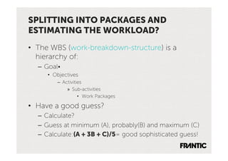 SPLITTING INTO PACKAGES AND
ESTIMATING THE WORKLOAD?
•  The WBS (work-breakdown-structure) is a
   hierarchy of:
  –  Goal•
     •  Objectives
         –  Activities
              »  Sub-activities
                    •  Work Packages

•  Have a good guess?
  –  Calculate?
  –  Guess at minimum (A), probably(B) and maximum (C)
  –  Calculate:(A + 3B + C)/5= good sophisticated guess!
 
