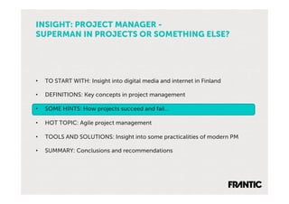 INSIGHT: PROJECT MANAGER -
SUPERMAN IN PROJECTS OR SOMETHING ELSE?




•    TO START WITH: Insight into digital media and internet in Finland

•    DEFINITIONS: Key concepts in project management

•    SOME HINTS: How projects succeed and fail…

•    HOT TOPIC: Agile project management

•    TOOLS AND SOLUTIONS: Insight into some practicalities of modern PM

•    SUMMARY: Conclusions and recommendations
 