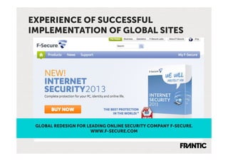 EXPERIENCE OF SUCCESSFUL
IMPLEMENTATION OF GLOBAL SITES




 GLOBAL REDESIGN FOR LEADING ONLINE SECURITY COMPANY F-SECURE.
                       WWW.F-SECURE.COM
 