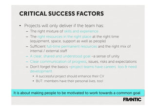 CRITICAL SUCCESS FACTORS
   •  Projects will only deliver if the team has:
      –  The right mixture of skills and experience
      –  The right resources in the right place at the right time
         (equipment, space, support as well as people)
      –  Sufficient full-time permanent resources and the right mix of
         internal / external staff
      –  A clear, shared and understood goal –a sense of unity
      –  Clear communication of progress, issues, risks and expectations
      –  Don’t forget the basics –project teams have careers too & need
         development
          •  A successful project should enhance their CV
          •  BUT: members have their personal lives, too!


It is about making people to be motivated to work towards a common goal
 