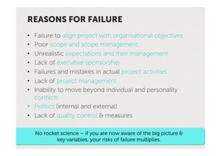 REASONS FOR FAILURE
•  Failure to align project with organisational objectives
•  Poor scope and scope management
•  Unrealistic expectations and their management
•  Lack of executive sponsorship
•  Failures and mistakes in actual project activities
•  Lack of project management
•  Inability to move beyond individual and personality
   conﬂicts
•  Politics (internal and external)
•  Lack of quality control & measures

     No rocket science – if you are now aware of the big picture &
             key variables, your risks of failure multiplies.
 