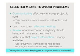 SELECTED MEANS TO AVOID PROBLEMS

 •  Communicating effectively in a large project is
    hard
     –  Take courses in communication, both written and
        oral.
 •  Learn how to run effective meetings.
 •  Review what information everybody should
    have, and make sure they have it.
 •  Make sure that project information is readily
    available.
     –  Use ‘groupware’ technology to help people
        exchange the information they need to know
Once again – it is about keeping your act together in all circumstances!
 