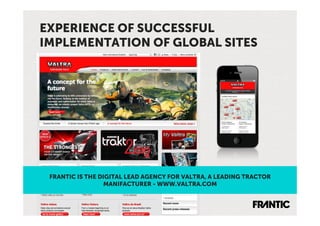 EXPERIENCE OF SUCCESSFUL
IMPLEMENTATION OF GLOBAL SITES




 FRANTIC IS THE DIGITAL LEAD AGENCY FOR VALTRA, A LEADING TRACTOR
                 MANIFACTURER - WWW.VALTRA.COM
 