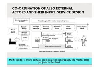 CO-ORDINATION OF ALSO EXTERNAL
  ACTORS AND THEIR INPUT: SERVICE DESIGN




Multi-vendor + multi-cultural projects are most propably the master class
                          projects in this ﬁeld
 