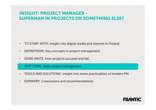 INSIGHT: PROJECT MANAGER -
SUPERMAN IN PROJECTS OR SOMETHING ELSE?




•    TO START WITH: Insight into digital media and internet in Finland

•    DEFINITIONS: Key concepts in project management

•    SOME HINTS: How projects succeed and fail…

•    HOT TOPIC: Agile project management

•    TOOLS AND SOLUTIONS: Insight into some practicalities of modern PM

•    SUMMARY: Conclusions and recommendations
 
