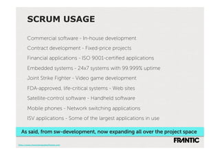 SCRUM USAGE

       Commercial software - In-house development
       Contract development - Fixed-price projects
       Financial applications - ISO 9001-certiﬁed applications
       Embedded systems - 24x7 systems with 99.999% uptime
       Joint Strike Fighter - Video game development
       FDA-approved, life-critical systems - Web sites
       Satellite-control software - Handheld software
       Mobile phones - Network switching applications
       ISV applications - Some of the largest applications in use

  As said, from sw-development, now expanding all over the project space

http://www.mountaingoatsoftware.com
 