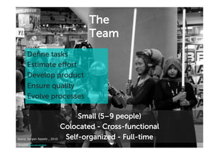 The
                                        Team
        Deﬁne tasks
        Estimate effort
        Develop product
        Ensure quality
        Evolve processes

                                     Small (5–9 people)
                                Colocated - Cross-functional
Source:'Jurgen Appelo , 2010'    Self-organized - Full-time
picture by ewen and donabel
 