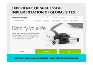 EXPERIENCE OF SUCCESSFUL
IMPLEMENTATION OF GLOBAL SITES




 RESPONSIVE REDESIGN FOR WIRELESS POWER CONSORTIUM (IN WORKS)
 
