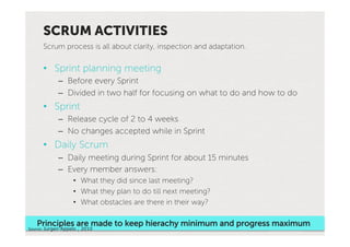 SCRUM ACTIVITIES
      Scrum process is all about clarity, inspection and adaptation.


      •  Sprint planning meeting
             –  Before every Sprint
             –  Divided in two half for focusing on what to do and how to do
      •  Sprint
             –  Release cycle of 2 to 4 weeks
             –  No changes accepted while in Sprint
      •  Daily Scrum
             –  Daily meeting during Sprint for about 15 minutes
             –  Every member answers:
                    •  What they did since last meeting?
                    •  What they plan to do till next meeting?
                    •  What obstacles are there in their way?

   Principles are made to keep hierachy minimum and progress maximum
Source:'Jurgen Appelo , 2010'                                          Con-nued…'
 