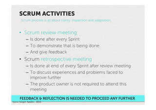 SCRUM ACTIVITIES
        Scrum process is all about clarity, inspection and adaptation.


      •  Scrum review meeting
             –  Is done after every Sprint
             –  To demonstrate that is being done
             –  And give feedback
      •  Scrum retrospective meeting
             –  Is done at end of every Sprint after review meeting
             –  To discuss experiences and problems faced to
                improve further
             –  The product owner is not required to attend this
                meeting
       FEEDBACK & REFLECTION IS NEEDED TO PROCEED ANY FURTHER
Source:'Jurgen Appelo , 2010'
 