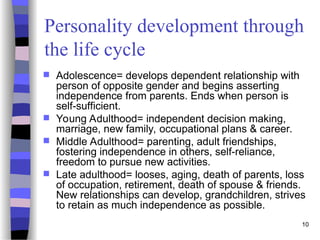 Personality development through
the life cycle
 Adolescence= develops dependent relationship with
person of opposite gender and begins asserting
independence from parents. Ends when person is
self-sufficient.
 Young Adulthood= independent decision making,
marriage, new family, occupational plans & career.
 Middle Adulthood= parenting, adult friendships,
fostering independence in others, self-reliance,
freedom to pursue new activities.
 Late adulthood= looses, aging, death of parents, loss
of occupation, retirement, death of spouse & friends.
New relationships can develop, grandchildren, strives
to retain as much independence as possible.
10
 