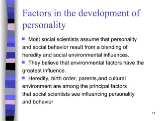 11
Factors in the development of
personality
 Most social scientists assume that personality
and social behavior result from a blending of
heredity and social environmental influences.
 They believe that environmental factors have the
greatest influence.
 Heredity, birth order, parents,and cultural
environment are among the principal factors
that social scientists see influencing personality
and behavior
 