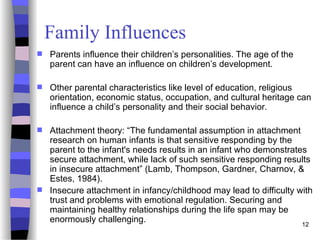 12
Family Influences
 Parents influence their children’s personalities. The age of the
parent can have an influence on children’s development.
 Other parental characteristics like level of education, religious
orientation, economic status, occupation, and cultural heritage can
influence a child’s personality and their social behavior.
 Attachment theory: “The fundamental assumption in attachment
research on human infants is that sensitive responding by the
parent to the infant's needs results in an infant who demonstrates
secure attachment, while lack of such sensitive responding results
in insecure attachment” (Lamb, Thompson, Gardner, Charnov, &
Estes, 1984).
 Insecure attachment in infancy/childhood may lead to difficulty with
trust and problems with emotional regulation. Securing and
maintaining healthy relationships during the life span may be
enormously challenging.
 