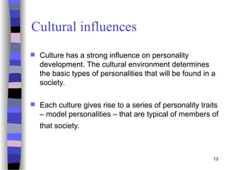 13
Cultural influences
 Culture has a strong influence on personality
development. The cultural environment determines
the basic types of personalities that will be found in a
society.
 Each culture gives rise to a series of personality traits
– model personalities – that are typical of members of
that society.
 