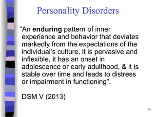 14
Personality Disorders
“An enduring pattern of inner
experience and behavior that deviates
markedly from the expectations of the
individual’s culture, it is pervasive and
inflexible, it has an onset in
adolescence or early adulthood, & it is
stable over time and leads to distress
or impairment in functioning”.
DSM V (2013)
 