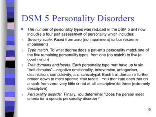 DSM 5 Personality Disorders
 The number of personality types was reduced in the DSM 5 and now
includes a four part assessment of personality which includes:
1. Severity scale. Rated from zero (no impairment) to four (extreme
impairment)
2. Type match. To what degree does a patient’s personality match one of
the five remaining personality types, from one (no match) to five (a
good match)
3. Trait domains and facets. Each personality type may have up to six
“trait domains”—negative emotionality, introversion, antagonism,
disinhibition, compulsivity, and schizotypal. Each trait domain is further
broken down to more specific “trait facets.” You then rate each trait on
a scale from zero (very little or not at all descriptive) to three (extremely
descriptive)
4. Personality disorder. Finally, you determine: “Does the person meet
criteria for a specific personality disorder?”
15
 