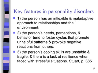 16
Key features in personality disorders
 1) the person has an inflexible & maladaptive
approach to relationships and the
environment.
 2) the person’s needs, perceptions, &
behavior tend to foster cycles that promote
unhelpful patterns & provoke negative
reactions from others.
 3) the person’s coping skills are unstable &
fragile, & there is a lack of resilience when
faced with stressful situations. Stuart, p. 385
 