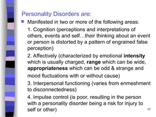 17
Personality Disorders are:
 Manifested in two or more of the following areas:
1. Cognition (perceptions and interpretations of
others, events and self…their thinking about an event
or person is distorted by a pattern of engrained false
perception)
2. Affectively (characterized by emotional intensity
which is usually charged, range which can be wide,
appropriateness which can be odd & strange and
mood fluctuations with or without cause)
3. Interpersonal functioning (varies from enmeshment
to disconnectedness)
4. Impulse control (is poor, resulting in the person
with a personality disorder being a risk for injury to
self or other)
 