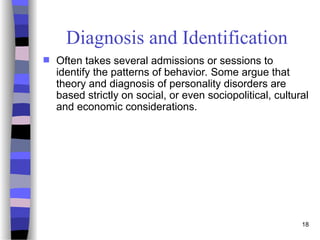 18
Diagnosis and Identification
 Often takes several admissions or sessions to
identify the patterns of behavior. Some argue that
theory and diagnosis of personality disorders are
based strictly on social, or even sociopolitical, cultural
and economic considerations.
 