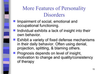 19
More Features of Personality
Disorders
 Impairment of social, emotional and
occupational functioning.
 Individual exhibits a lack of insight into their
own behavior.
 Exhibit a variety of fixed defense mechanisms
in their daily behavior. Often using denial,
projection, splitting, & blaming others.
 Prognosis depends on level of insight,
motivation to change and quality/consistency
of therapy
 
