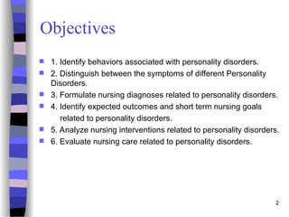 2
Objectives
 1. Identify behaviors associated with personality disorders.
 2. Distinguish between the symptoms of different Personality
Disorders.
 3. Formulate nursing diagnoses related to personality disorders.
 4. Identify expected outcomes and short term nursing goals
related to personality disorders.
 5. Analyze nursing interventions related to personality disorders.
 6. Evaluate nursing care related to personality disorders.
 