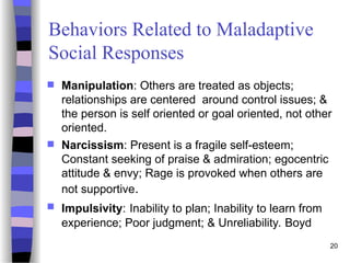 20
Behaviors Related to Maladaptive
Social Responses
 Manipulation: Others are treated as objects;
relationships are centered around control issues; &
the person is self oriented or goal oriented, not other
oriented.
 Narcissism: Present is a fragile self-esteem;
Constant seeking of praise & admiration; egocentric
attitude & envy; Rage is provoked when others are
not supportive.
 Impulsivity: Inability to plan; Inability to learn from
experience; Poor judgment; & Unreliability. Boyd
 