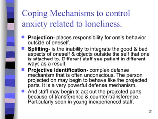 21
Coping Mechanisms to control
anxiety related to loneliness.
 Projection- places responsibility for one’s behavior
outside of oneself.
 Splitting- is the inability to integrate the good & bad
aspects of oneself & objects outside the self that one
is attached to. Different staff see patient in different
ways as a result.
 Projective Identification- complex defense
mechanism that is often unconscious. The person
projected on may begin to behave like the projected
parts. It is a very powerful defense mechanism.
 And staff may begin to act out the projected parts
because of transference & counter-transference.
Particularly seen in young inexperienced staff.
 