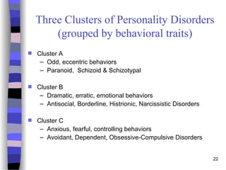 22
Three Clusters of Personality Disorders
(grouped by behavioral traits)
 Cluster A
– Odd, eccentric behaviors
– Paranoid, Schizoid & Schizotypal
 Cluster B
– Dramatic, erratic, emotional behaviors
– Antisocial, Borderline, Histrionic, Narcissistic Disorders
 Cluster C
– Anxious, fearful, controlling behaviors
– Avoidant, Dependent, Obsessive-Compulsive Disorders
 